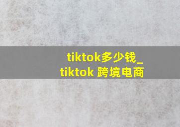 tiktok多少钱_tiktok 跨境电商